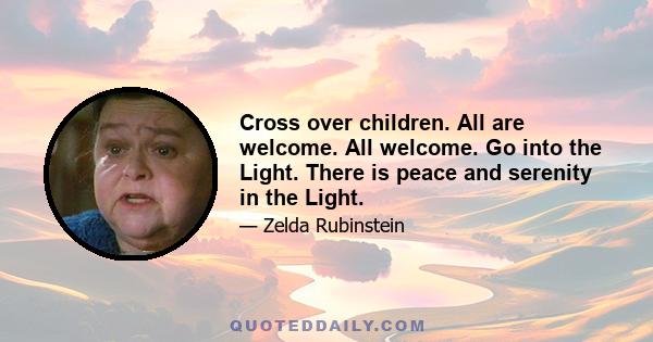 Cross over children. All are welcome. All welcome. Go into the Light. There is peace and serenity in the Light.