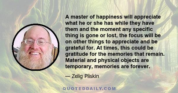 A master of happiness will appreciate what he or she has while they have them and the moment any specific thing is gone or lost, the focus will be on other things to appreciate and be grateful for. At times, this could