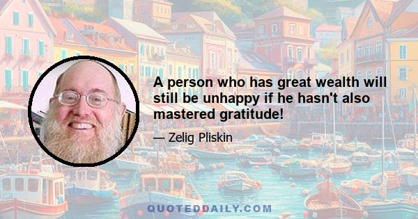 A person who has great wealth will still be unhappy if he hasn't also mastered gratitude!