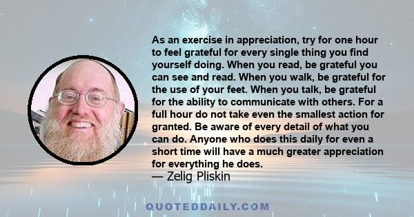 As an exercise in appreciation, try for one hour to feel grateful for every single thing you find yourself doing. When you read, be grateful you can see and read. When you walk, be grateful for the use of your feet.