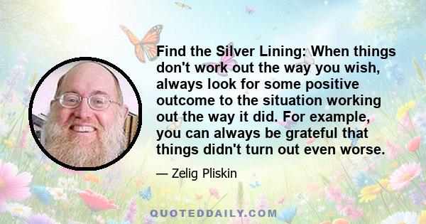 Find the Silver Lining: When things don't work out the way you wish, always look for some positive outcome to the situation working out the way it did. For example, you can always be grateful that things didn't turn out 