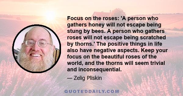 Focus on the roses: 'A person who gathers honey will not escape being stung by bees. A person who gathers roses will not escape being scratched by thorns.' The positive things in life also have negative aspects. Keep