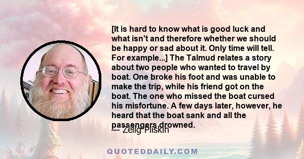 [It is hard to know what is good luck and what isn't and therefore whether we should be happy or sad about it. Only time will tell. For example...] The Talmud relates a story about two people who wanted to travel by