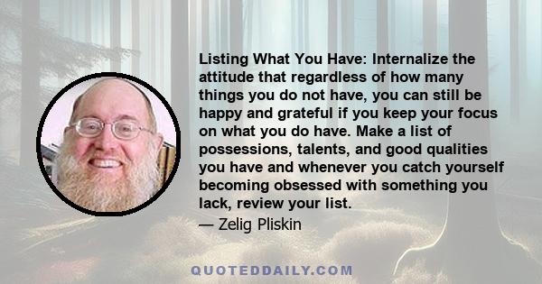 Listing What You Have: Internalize the attitude that regardless of how many things you do not have, you can still be happy and grateful if you keep your focus on what you do have. Make a list of possessions, talents,