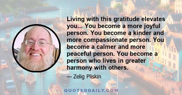 Living with this gratitude elevates you... You become a more joyful person. You become a kinder and more compassionate person. You become a calmer and more peaceful person. You become a person who lives in greater