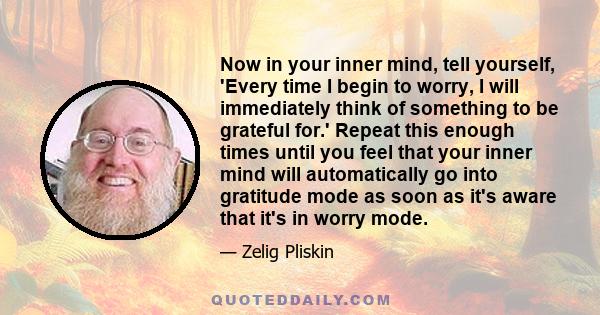 Now in your inner mind, tell yourself, 'Every time I begin to worry, I will immediately think of something to be grateful for.' Repeat this enough times until you feel that your inner mind will automatically go into