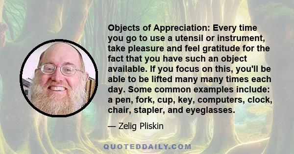 Objects of Appreciation: Every time you go to use a utensil or instrument, take pleasure and feel gratitude for the fact that you have such an object available. If you focus on this, you'll be able to be lifted many