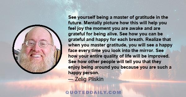 See yourself being a master of gratitude in the future. Mentally picture how this will help you feel joy the moment you are awake and are grateful for being alive. See how you can be grateful and happy for each breath.