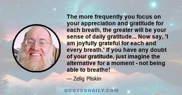 The more frequently you focus on your appreciation and gratitude for each breath, the greater will be your sense of daily gratitude... Now say, 'I am joyfully grateful for each and every breath.' If you have any doubt