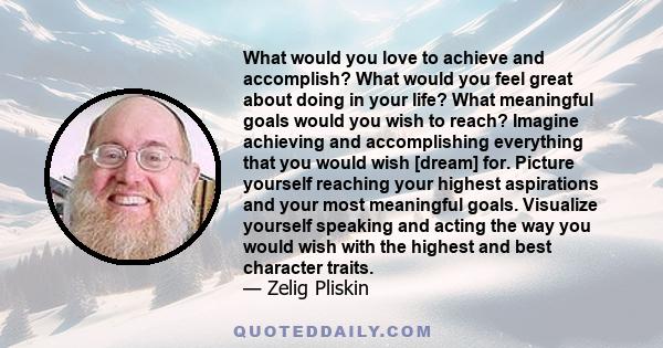 What would you love to achieve and accomplish? What would you feel great about doing in your life? What meaningful goals would you wish to reach? Imagine achieving and accomplishing everything that you would wish