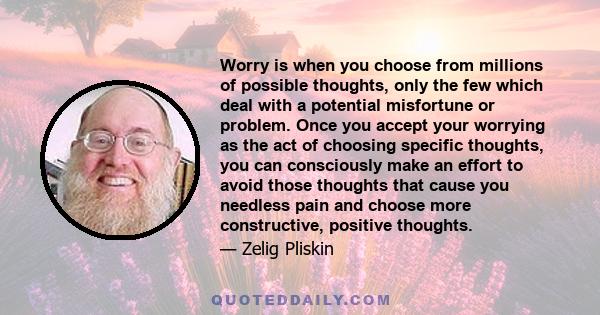 Worry is when you choose from millions of possible thoughts, only the few which deal with a potential misfortune or problem. Once you accept your worrying as the act of choosing specific thoughts, you can consciously