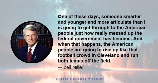 One of these days, someone smarter and younger and more articulate than I is going to get through to the American people just how really messed up the federal government has become. And when that happens, the American