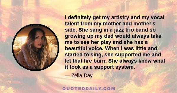 I definitely get my artistry and my vocal talent from my mother and mother's side. She sang in a jazz trio band so growing up my dad would always take me to see her play and she has a beautiful voice. When I was little