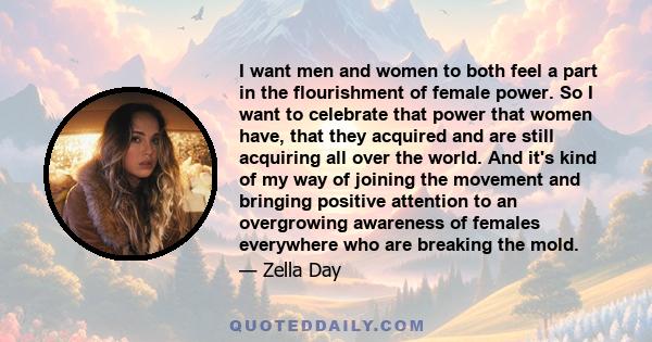 I want men and women to both feel a part in the flourishment of female power. So I want to celebrate that power that women have, that they acquired and are still acquiring all over the world. And it's kind of my way of