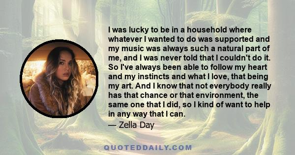 I was lucky to be in a household where whatever I wanted to do was supported and my music was always such a natural part of me, and I was never told that I couldn't do it. So I've always been able to follow my heart and 