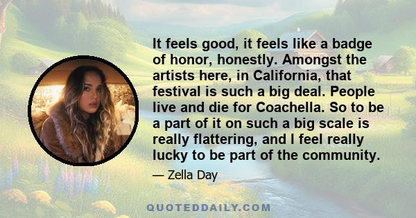 It feels good, it feels like a badge of honor, honestly. Amongst the artists here, in California, that festival is such a big deal. People live and die for Coachella. So to be a part of it on such a big scale is really