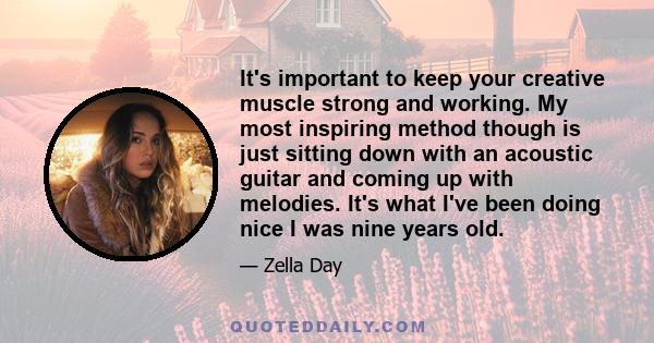 It's important to keep your creative muscle strong and working. My most inspiring method though is just sitting down with an acoustic guitar and coming up with melodies. It's what I've been doing nice I was nine years