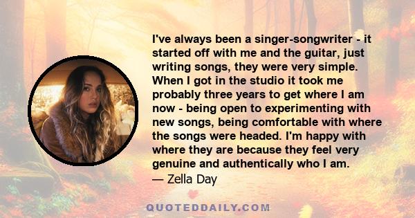 I've always been a singer-songwriter - it started off with me and the guitar, just writing songs, they were very simple. When I got in the studio it took me probably three years to get where I am now - being open to