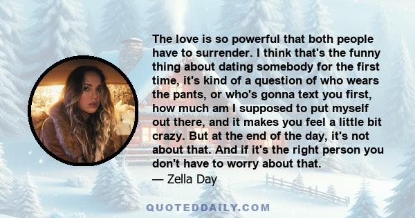 The love is so powerful that both people have to surrender. I think that's the funny thing about dating somebody for the first time, it's kind of a question of who wears the pants, or who's gonna text you first, how