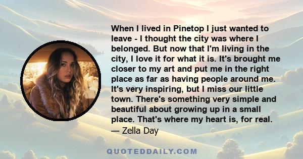 When I lived in Pinetop I just wanted to leave - I thought the city was where I belonged. But now that I'm living in the city, I love it for what it is. It's brought me closer to my art and put me in the right place as