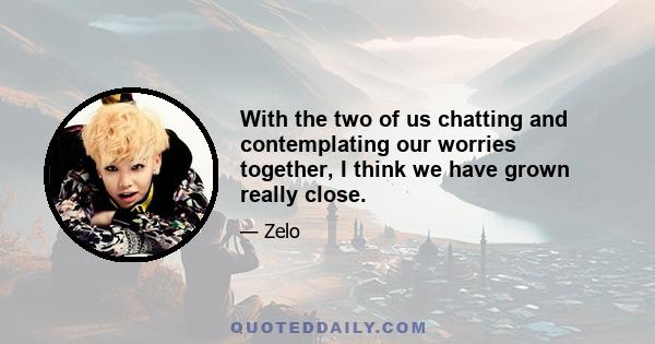 With the two of us chatting and contemplating our worries together, I think we have grown really close.