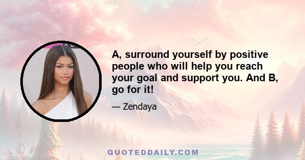 A, surround yourself by positive people who will help you reach your goal and support you. And B, go for it!