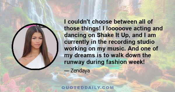 I couldn't choose between all of those things! I looooove acting and dancing on Shake It Up, and I am currently in the recording studio working on my music. And one of my dreams is to walk down the runway during fashion 