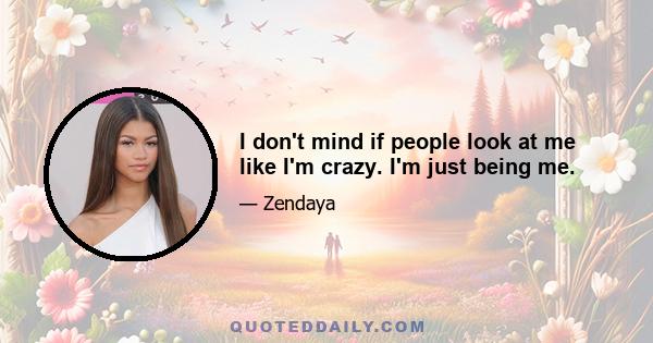 I don't mind if people look at me like I'm crazy. I'm just being me.