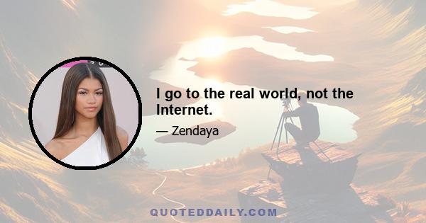 I go to the real world, not the Internet.