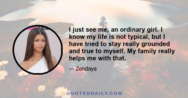 I just see me, an ordinary girl. I know my life is not typical, but I have tried to stay really grounded and true to myself. My family really helps me with that.