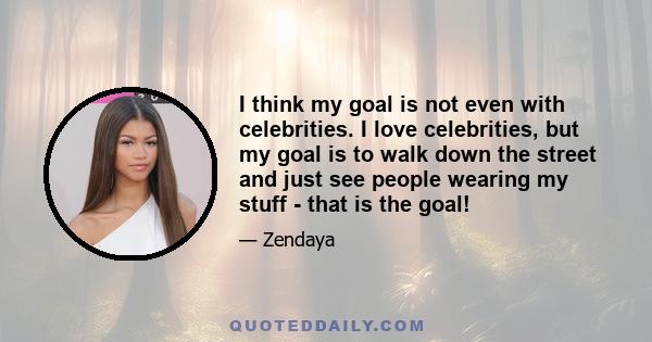 I think my goal is not even with celebrities. I love celebrities, but my goal is to walk down the street and just see people wearing my stuff - that is the goal!