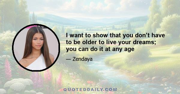 I want to show that you don’t have to be older to live your dreams; you can do it at any age