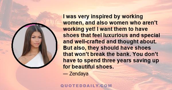 I was very inspired by working women, and also women who aren't working yet! I want them to have shoes that feel luxurious and special and well-crafted and thought about. But also, they should have shoes that won't