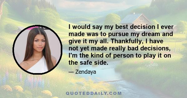 I would say my best decision I ever made was to pursue my dream and give it my all. Thankfully, I have not yet made really bad decisions, I'm the kind of person to play it on the safe side.