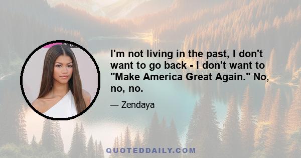 I'm not living in the past, I don't want to go back - I don't want to Make America Great Again. No, no, no.