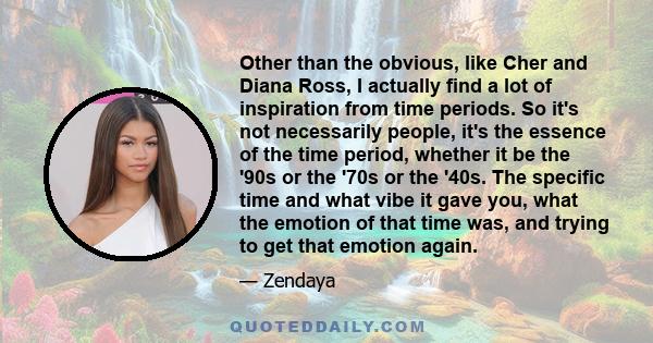 Other than the obvious, like Cher and Diana Ross, I actually find a lot of inspiration from time periods. So it's not necessarily people, it's the essence of the time period, whether it be the '90s or the '70s or the