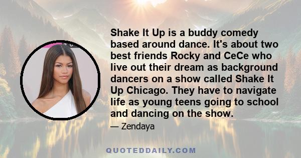 Shake It Up is a buddy comedy based around dance. It's about two best friends Rocky and CeCe who live out their dream as background dancers on a show called Shake It Up Chicago. They have to navigate life as young teens 