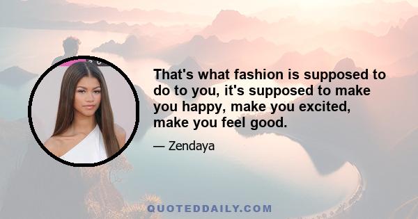 That's what fashion is supposed to do to you, it's supposed to make you happy, make you excited, make you feel good.