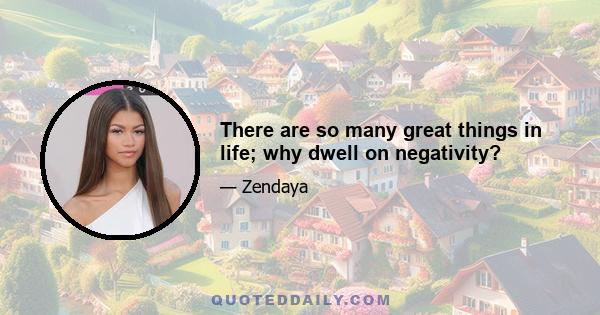 There are so many great things in life; why dwell on negativity?