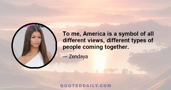 To me, America is a symbol of all different views, different types of people coming together.