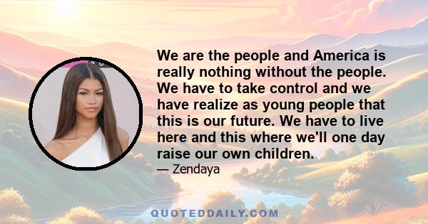 We are the people and America is really nothing without the people. We have to take control and we have realize as young people that this is our future. We have to live here and this where we'll one day raise our own