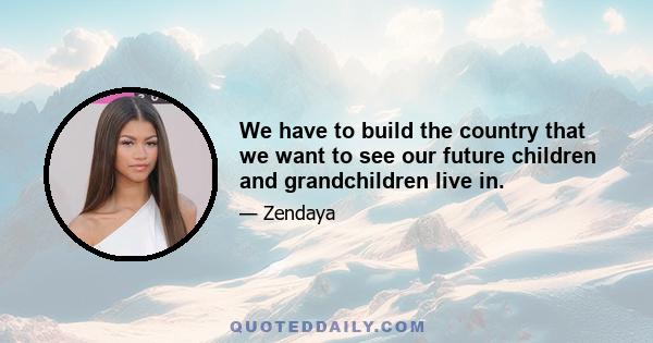 We have to build the country that we want to see our future children and grandchildren live in.