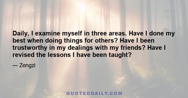 Daily, I examine myself in three areas. Have I done my best when doing things for others? Have I been trustworthy in my dealings with my friends? Have I revised the lessons I have been taught?