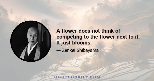 A flower does not think of competing to the flower next to it. It just blooms.