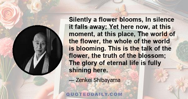 Silently a flower blooms, In silence it falls away; Yet here now, at this moment, at this place, The world of the flower, the whole of the world is blooming. This is the talk of the flower, the truth of the blossom; The 