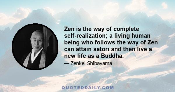 Zen is the way of complete self-realization; a living human being who follows the way of Zen can attain satori and then live a new life as a Buddha.