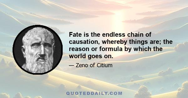 Fate is the endless chain of causation, whereby things are; the reason or formula by which the world goes on.