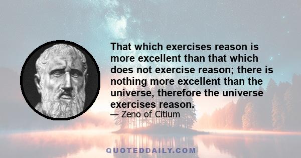 That which exercises reason is more excellent than that which does not exercise reason; there is nothing more excellent than the universe, therefore the universe exercises reason.