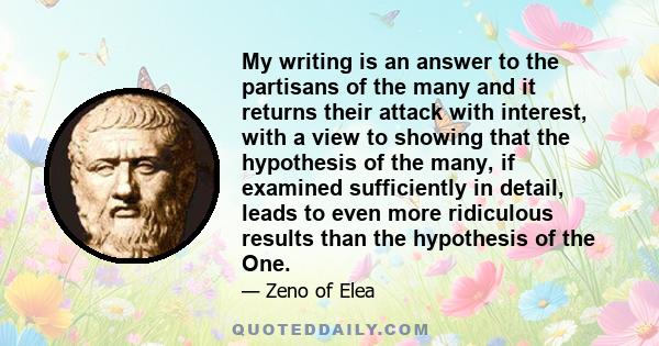 My writing is an answer to the partisans of the many and it returns their attack with interest, with a view to showing that the hypothesis of the many, if examined sufficiently in detail, leads to even more ridiculous