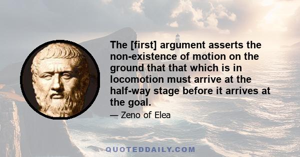 The [first] argument asserts the non-existence of motion on the ground that that which is in locomotion must arrive at the half-way stage before it arrives at the goal.